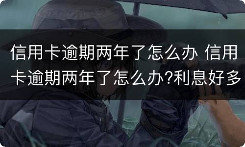 信用卡逾期两年了怎么办 信用卡逾期两年了怎么办?利息好多