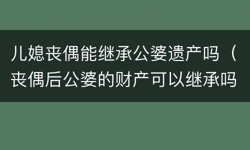 儿媳丧偶能继承公婆遗产吗（丧偶后公婆的财产可以继承吗）