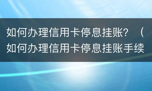 如何办理信用卡停息挂账？（如何办理信用卡停息挂账手续）