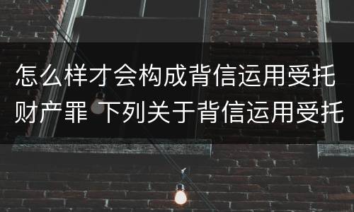 怎么样才会构成背信运用受托财产罪 下列关于背信运用受托财产罪的说法中正确的是