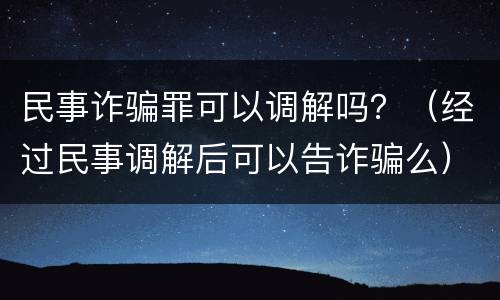 民事诈骗罪可以调解吗？（经过民事调解后可以告诈骗么）