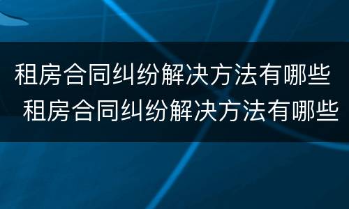 租房合同纠纷解决方法有哪些 租房合同纠纷解决方法有哪些呢