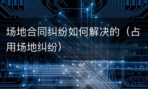 场地合同纠纷如何解决的（占用场地纠纷）