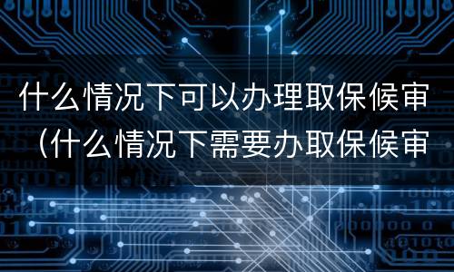 什么情况下可以办理取保候审（什么情况下需要办取保候审）