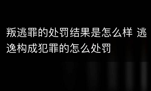 叛逃罪的处罚结果是怎么样 逃逸构成犯罪的怎么处罚