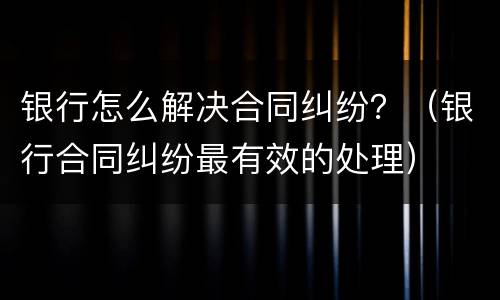 银行怎么解决合同纠纷？（银行合同纠纷最有效的处理）
