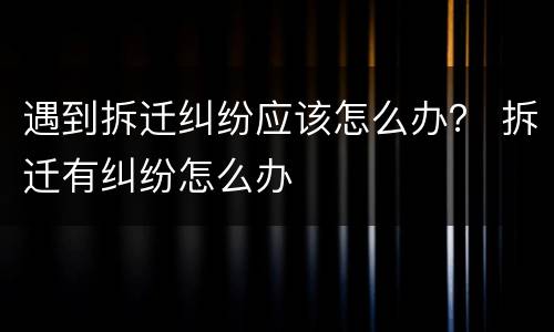 遇到拆迁纠纷应该怎么办？ 拆迁有纠纷怎么办