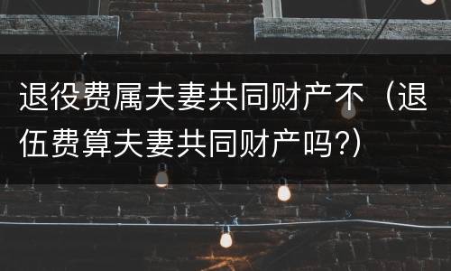 退役费属夫妻共同财产不（退伍费算夫妻共同财产吗?）
