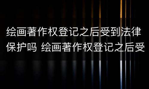 绘画著作权登记之后受到法律保护吗 绘画著作权登记之后受到法律保护吗为什么
