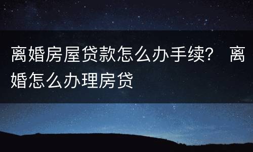 离婚房屋贷款怎么办手续？ 离婚怎么办理房贷
