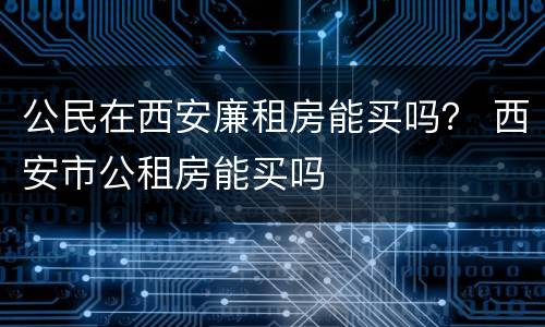 公民在西安廉租房能买吗？ 西安市公租房能买吗