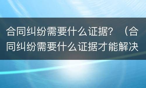 合同纠纷需要什么证据？（合同纠纷需要什么证据才能解决）