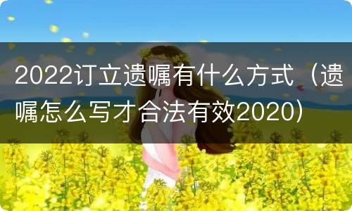 2022订立遗嘱有什么方式（遗嘱怎么写才合法有效2020）