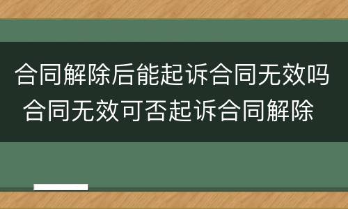 合同解除后能起诉合同无效吗 合同无效可否起诉合同解除