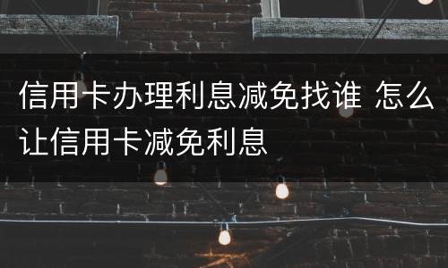 信用卡办理利息减免找谁 怎么让信用卡减免利息