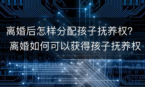 离婚后怎样分配孩子抚养权？ 离婚如何可以获得孩子抚养权