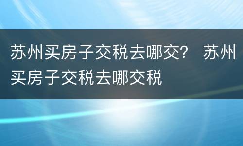 苏州买房子交税去哪交？ 苏州买房子交税去哪交税