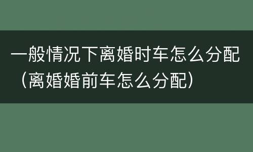 一般情况下离婚时车怎么分配（离婚婚前车怎么分配）