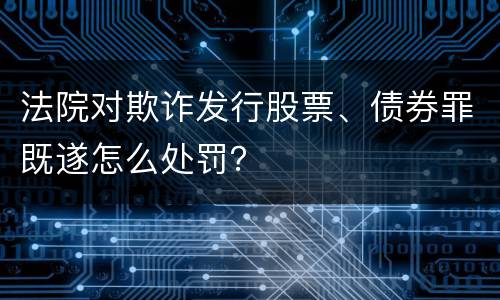 法院对欺诈发行股票、债券罪既遂怎么处罚？