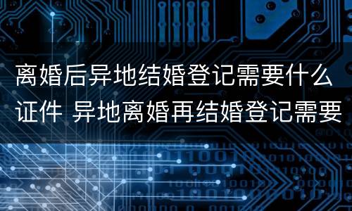 离婚后异地结婚登记需要什么证件 异地离婚再结婚登记需要什么证件