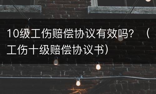 10级工伤赔偿协议有效吗？（工伤十级赔偿协议书）