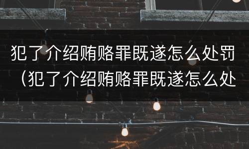 犯了介绍贿赂罪既遂怎么处罚（犯了介绍贿赂罪既遂怎么处罚呢）