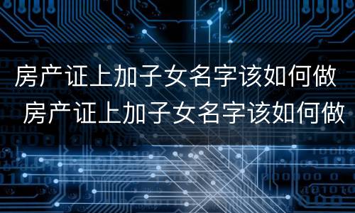房产证上加子女名字该如何做 房产证上加子女名字该如何做公证