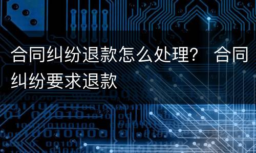 合同纠纷退款怎么处理？ 合同纠纷要求退款