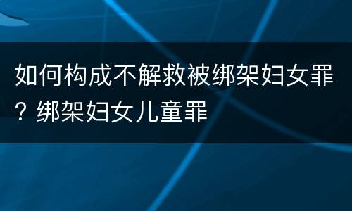如何构成不解救被绑架妇女罪? 绑架妇女儿童罪