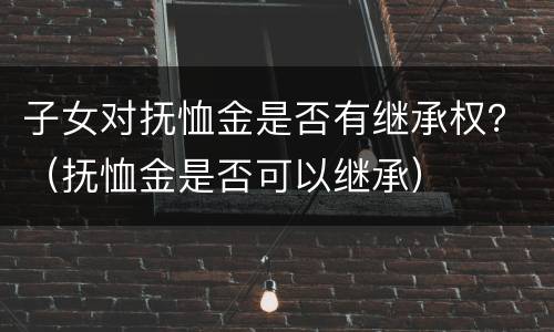 子女对抚恤金是否有继承权？（抚恤金是否可以继承）
