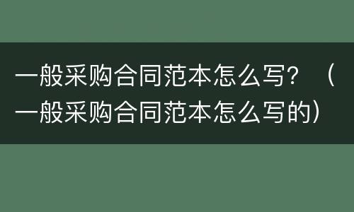 一般采购合同范本怎么写？（一般采购合同范本怎么写的）