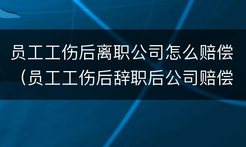 员工工伤后离职公司怎么赔偿（员工工伤后辞职后公司赔偿什么）