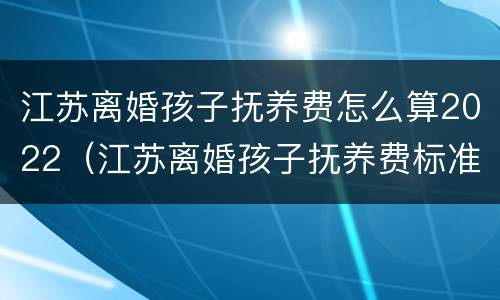 江苏离婚孩子抚养费怎么算2022（江苏离婚孩子抚养费标准）
