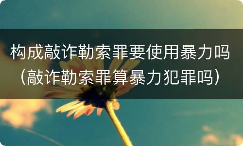 构成敲诈勒索罪要使用暴力吗（敲诈勒索罪算暴力犯罪吗）