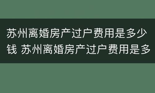苏州离婚房产过户费用是多少钱 苏州离婚房产过户费用是多少钱啊