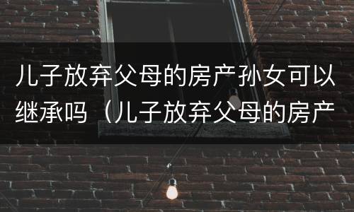 儿子放弃父母的房产孙女可以继承吗（儿子放弃父母的房产孙女可以继承吗知乎）