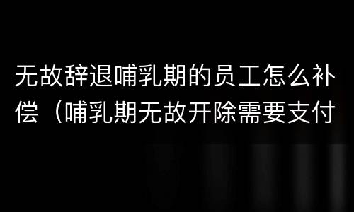 无故辞退哺乳期的员工怎么补偿（哺乳期无故开除需要支付几倍工资）