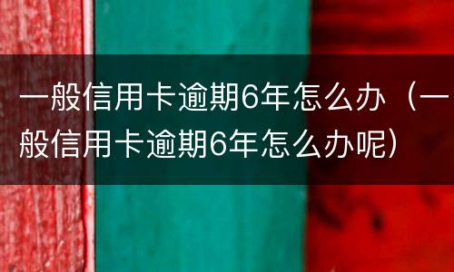 一般信用卡逾期6年怎么办（一般信用卡逾期6年怎么办呢）