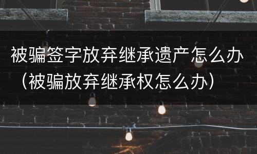 被骗签字放弃继承遗产怎么办（被骗放弃继承权怎么办）