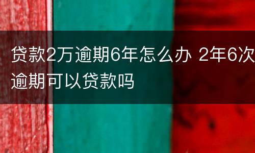 贷款2万逾期6年怎么办 2年6次逾期可以贷款吗