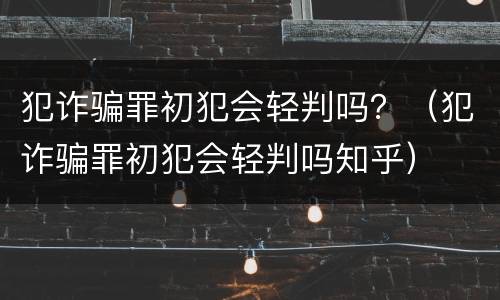 犯诈骗罪初犯会轻判吗？（犯诈骗罪初犯会轻判吗知乎）