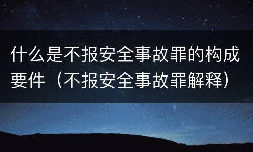 什么是不报安全事故罪的构成要件（不报安全事故罪解释）
