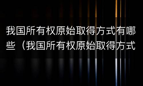 我国所有权原始取得方式有哪些（我国所有权原始取得方式有哪些）