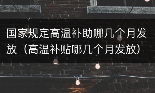 国家规定高温补助哪几个月发放（高温补贴哪几个月发放）