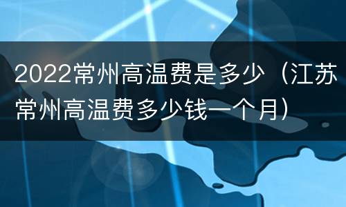 2022常州高温费是多少（江苏常州高温费多少钱一个月）