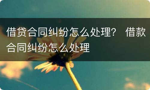 借贷合同纠纷怎么处理？ 借款合同纠纷怎么处理