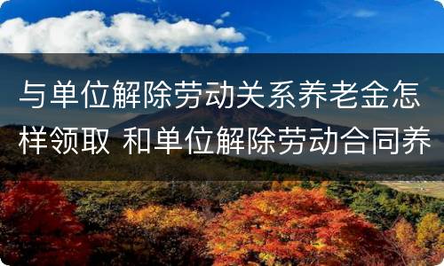 与单位解除劳动关系养老金怎样领取 和单位解除劳动合同养老保险怎么办