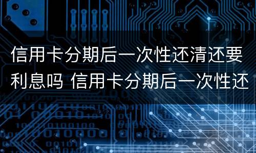 信用卡分期后一次性还清还要利息吗 信用卡分期后一次性还清还要利息吗