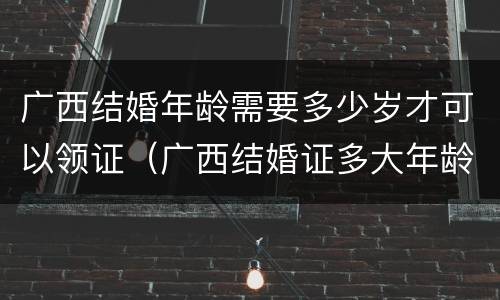 广西结婚年龄需要多少岁才可以领证（广西结婚证多大年龄可以领）