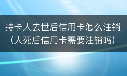持卡人去世后信用卡怎么注销（人死后信用卡需要注销吗）